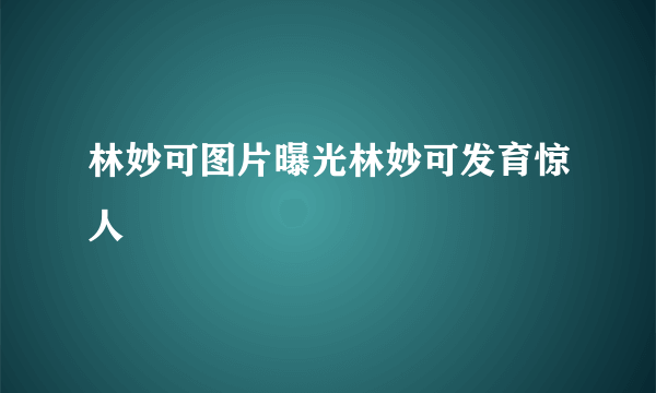 林妙可图片曝光林妙可发育惊人